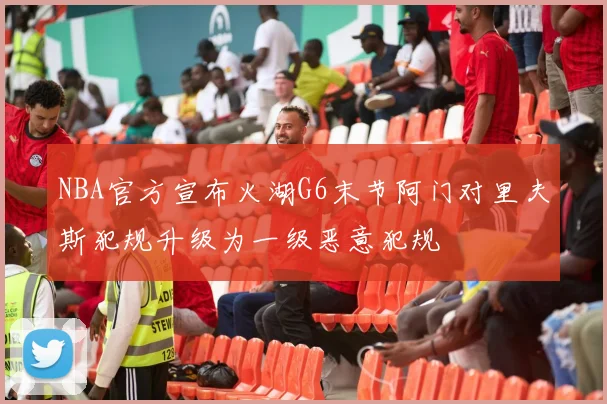 NBA官方宣布火湖G6末节阿门对里夫斯犯规升级为一级恶意犯规