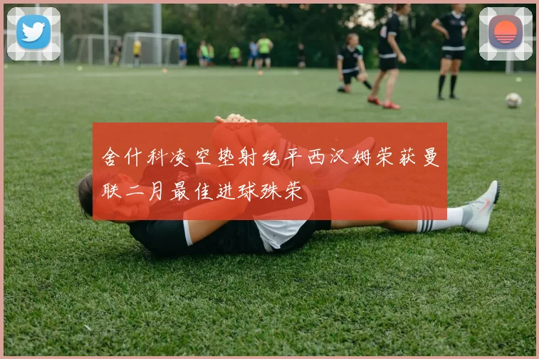 舍什科凌空垫射绝平西汉姆荣获曼联二月最佳进球殊荣