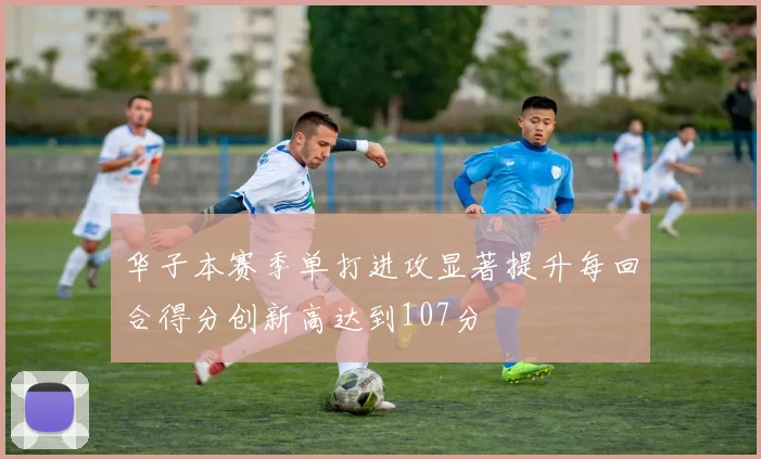 华子本赛季单打进攻显著提升每回合得分创新高达到107分