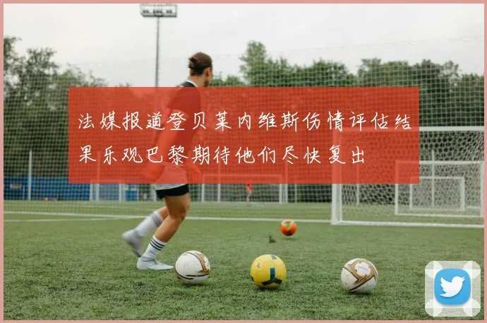 法媒报道登贝莱内维斯伤情评估结果乐观巴黎期待他们尽快复出