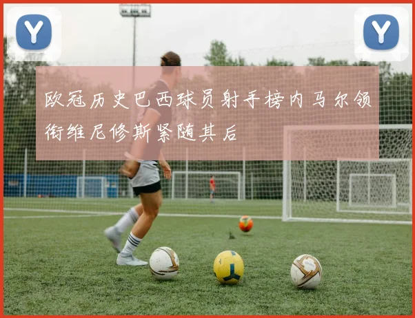 欧冠历史巴西球员射手榜内马尔领衔维尼修斯紧随其后