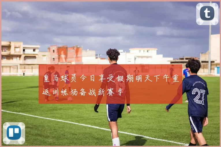 皇马球员今日享受假期明天下午重返训练场备战新赛季