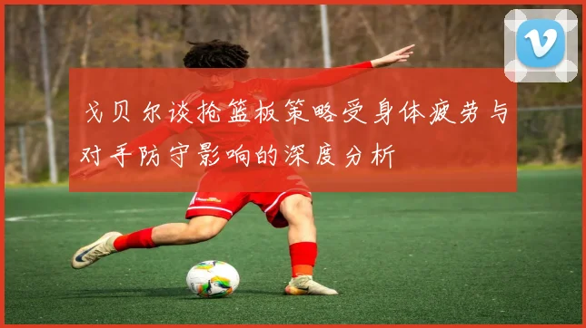 戈贝尔谈抢篮板策略受身体疲劳与对手防守影响的深度分析