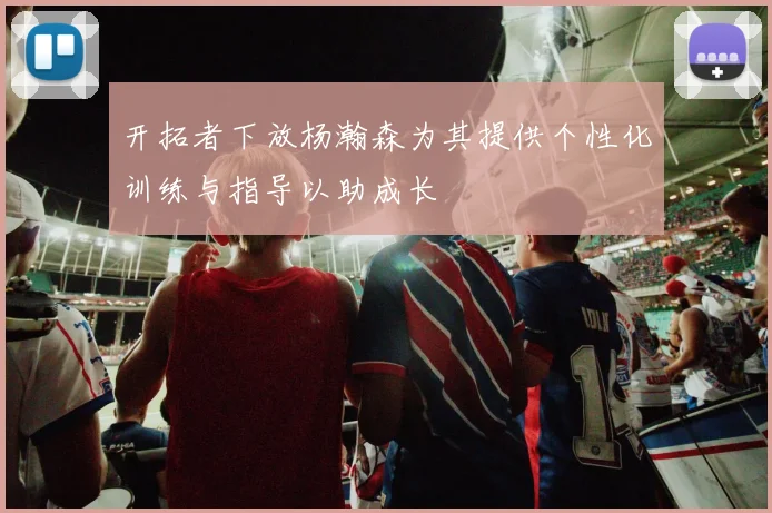 开拓者下放杨瀚森为其提供个性化训练与指导以助成长