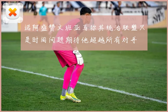 诺阿盛赞文班亚马称其统治联盟只是时间问题期待他超越所有对手