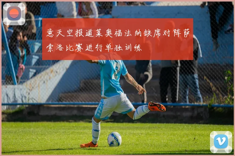 意天空报道莱奥福法纳缺席对阵萨索洛比赛进行单独训练
