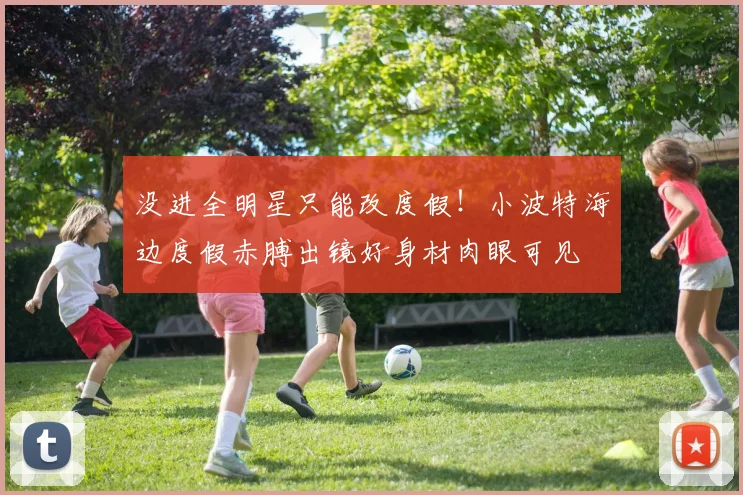 没进全明星只能改度假！小波特海边度假赤膊出镜好身材肉眼可见