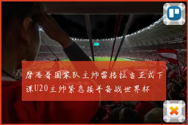摩洛哥国家队主帅雷格拉吉正式下课U20主帅紧急接手备战世界杯