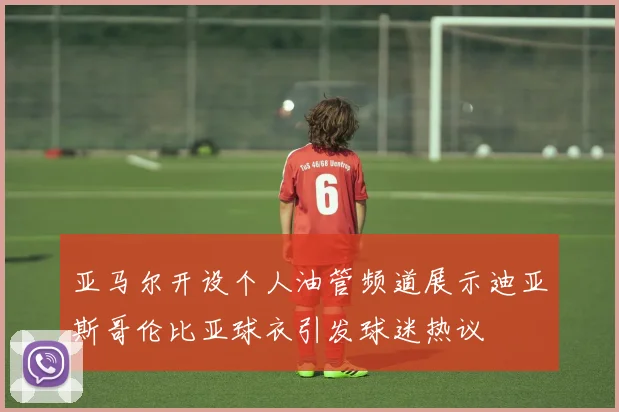 亚马尔开设个人油管频道展示迪亚斯哥伦比亚球衣引发球迷热议