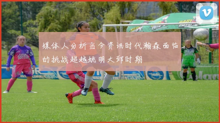 媒体人分析当今资讯时代瀚森面临的挑战超越姚明大郅时期