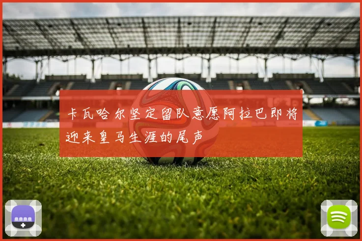 卡瓦哈尔坚定留队意愿阿拉巴即将迎来皇马生涯的尾声