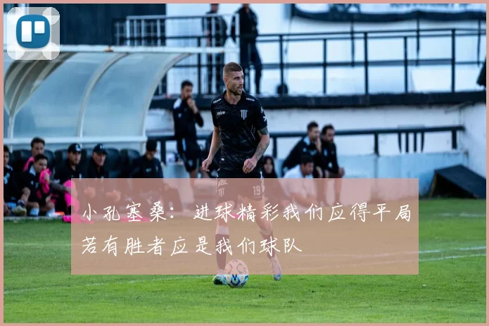小孔塞桑：进球精彩我们应得平局若有胜者应是我们球队