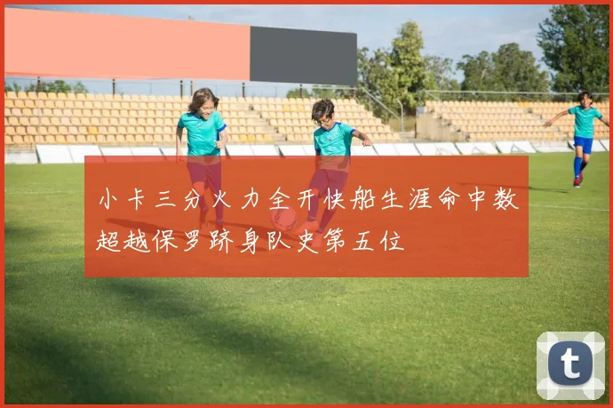 小卡三分火力全开快船生涯命中数超越保罗跻身队史第五位