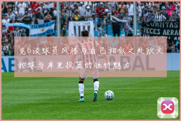 克6谈球员风格与自己相似之处欧文控球与库里投篮的独特魅力