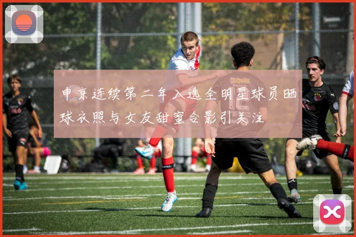 申京连续第二年入选全明星球员晒球衣照与女友甜蜜合影引关注