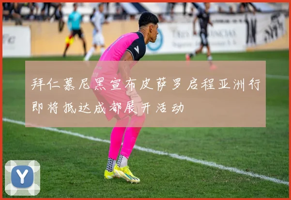 拜仁慕尼黑宣布皮萨罗启程亚洲行即将抵达成都展开活动