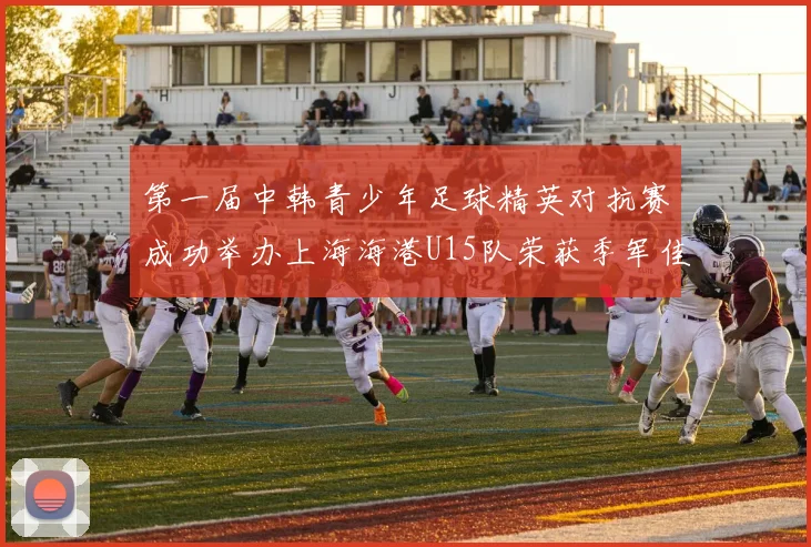 第一届中韩青少年足球精英对抗赛成功举办上海海港U15队荣获季军佳绩