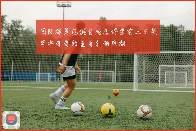 国际球员包揽首轮总得票前三东契奇字母哥约基奇引领风潮