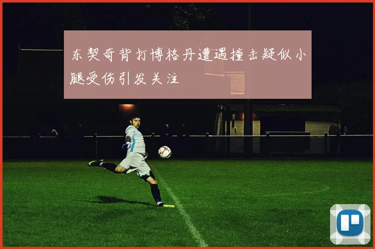 东契奇背打博格丹遭遇撞击疑似小腿受伤引发关注