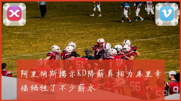 阿里纳斯揭示KD降薪真相为库里幸福牺牲了不少薪水