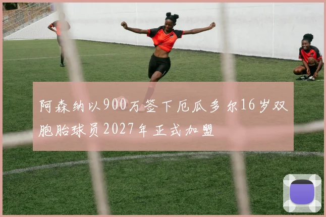 阿森纳以900万签下厄瓜多尔16岁双胞胎球员2027年正式加盟